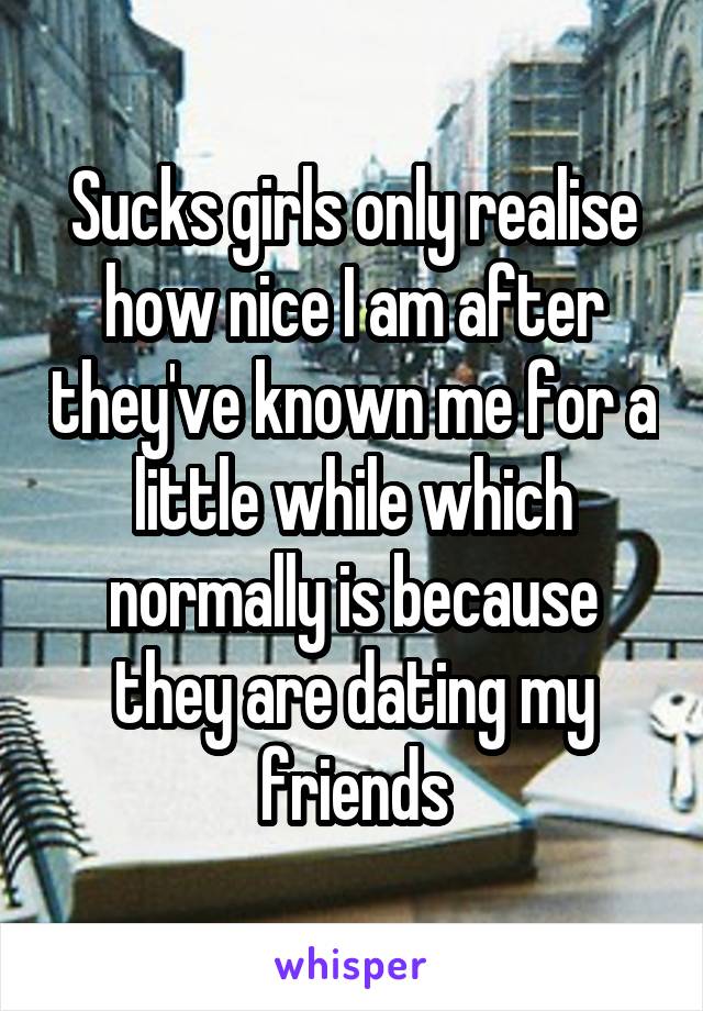 Sucks girls only realise how nice I am after they've known me for a little while which normally is because they are dating my friends