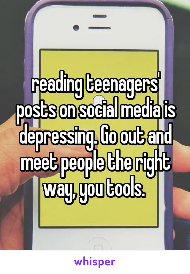 reading teenagers' posts on social media is depressing. Go out and meet people the right way, you tools. 