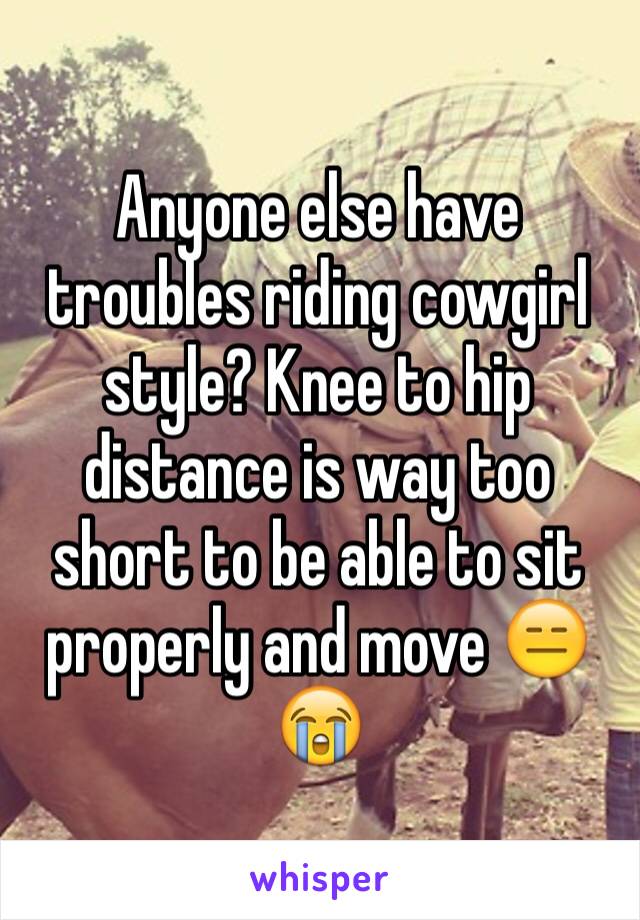 Anyone else have troubles riding cowgirl style? Knee to hip distance is way too short to be able to sit properly and move 😑😭