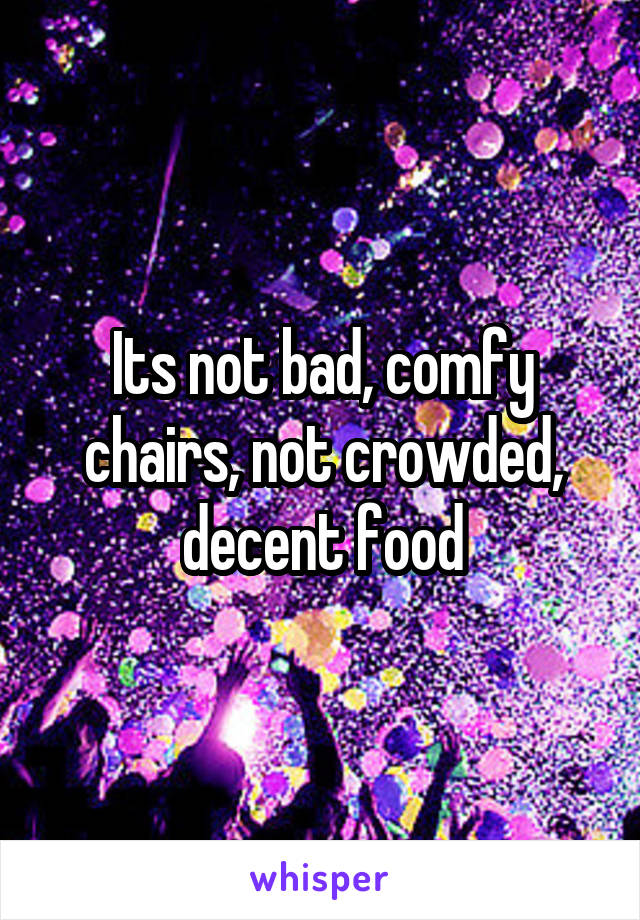 Its not bad, comfy chairs, not crowded, decent food