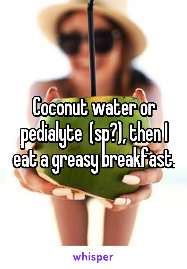 Coconut water or pedialyte  (sp?), then I eat a greasy breakfast.