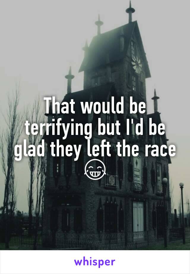 That would be terrifying but I'd be glad they left the race 😂