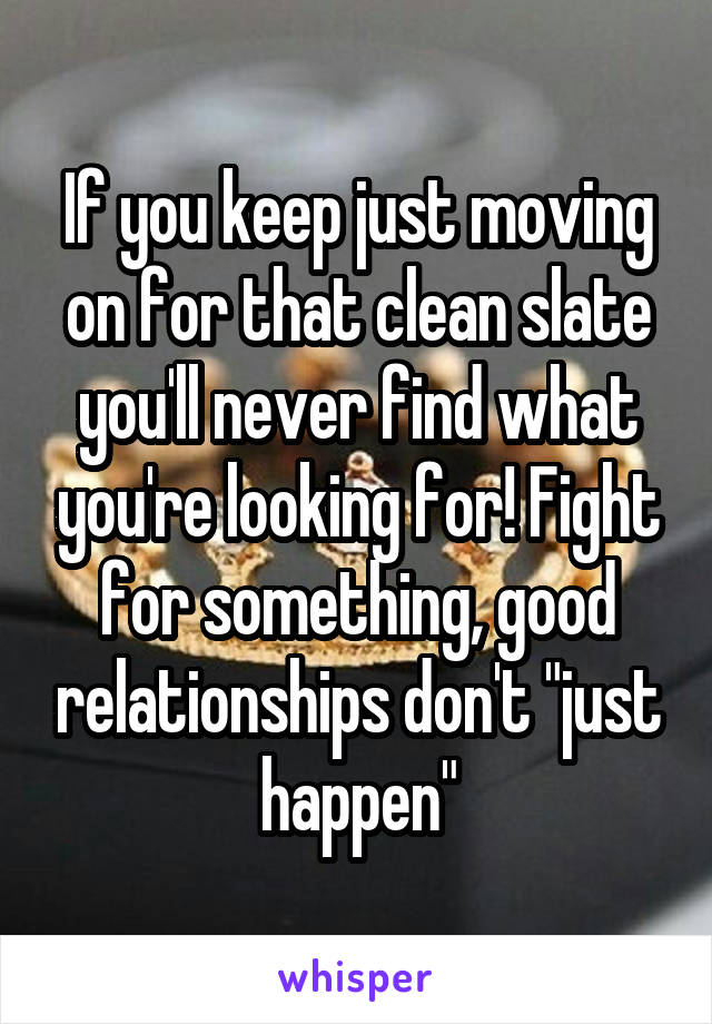 If you keep just moving on for that clean slate you'll never find what you're looking for! Fight for something, good relationships don't "just happen"