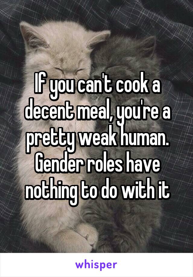 If you can't cook a decent meal, you're a pretty weak human. Gender roles have nothing to do with it