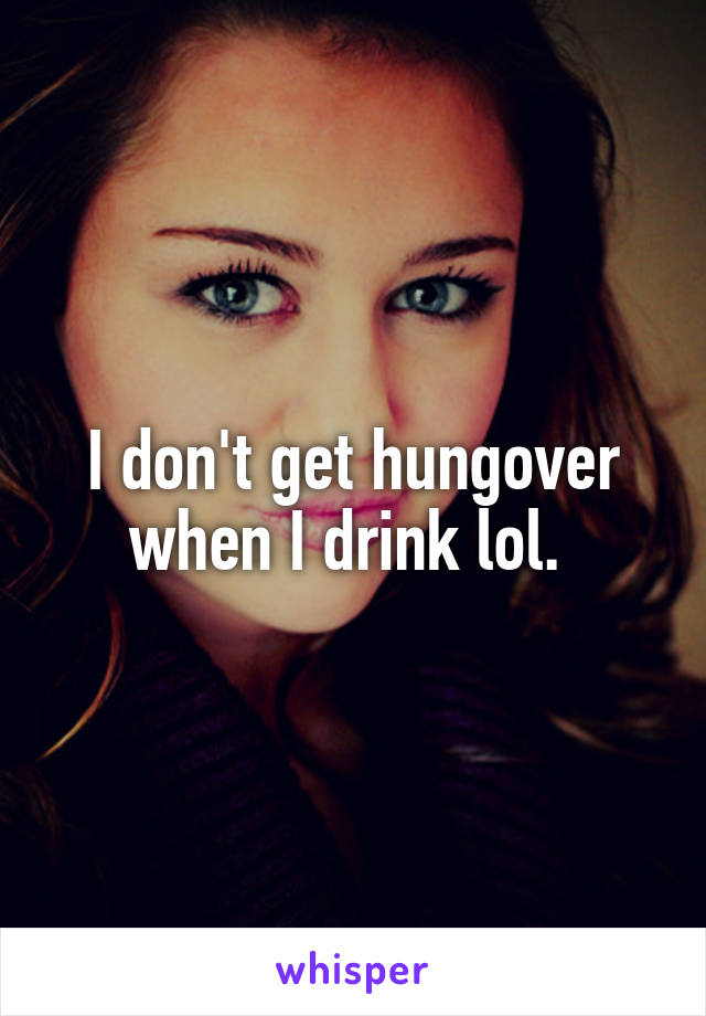 I don't get hungover when I drink lol. 