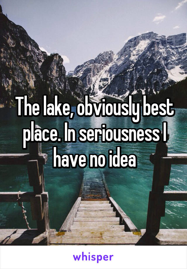 The lake, obviously best place. In seriousness I have no idea