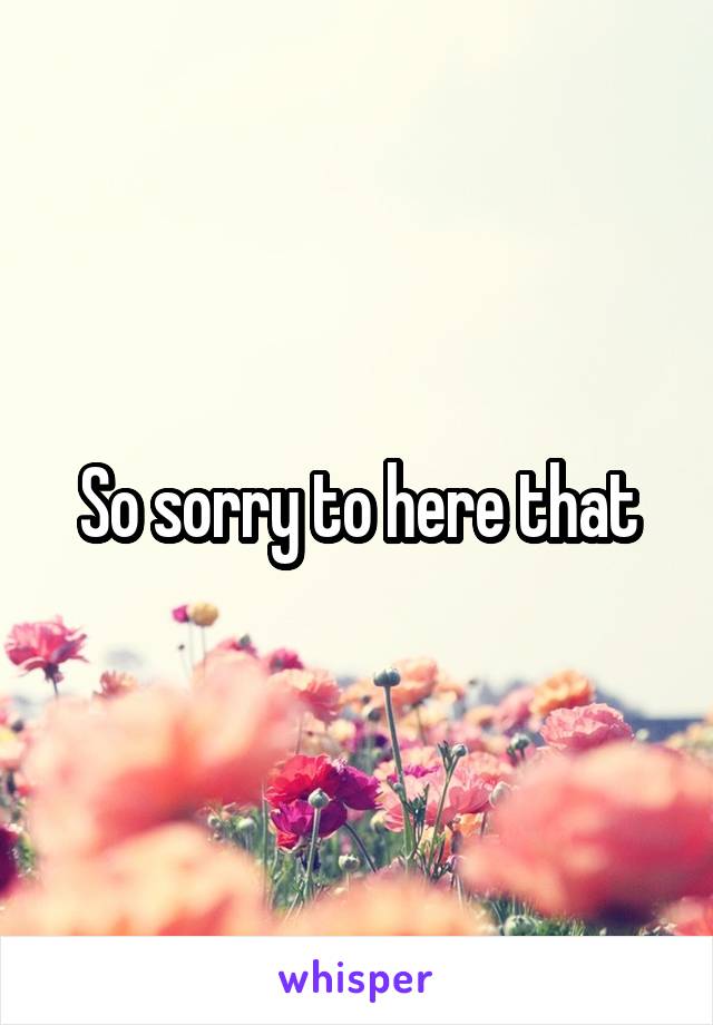 So sorry to here that