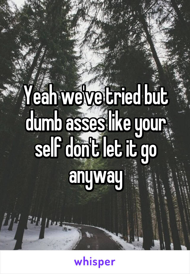 Yeah we've tried but dumb asses like your self don't let it go anyway