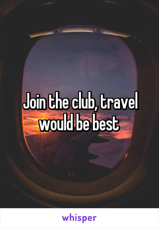 Join the club, travel would be best 