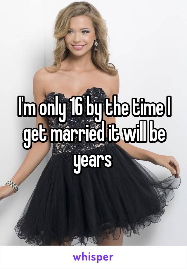 I'm only 16 by the time I get married it will be years 