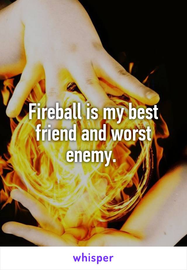 Fireball is my best friend and worst enemy. 