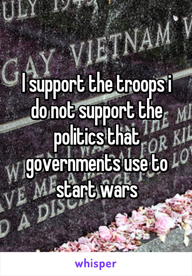 I support the troops i do not support the politics that governments use to start wars