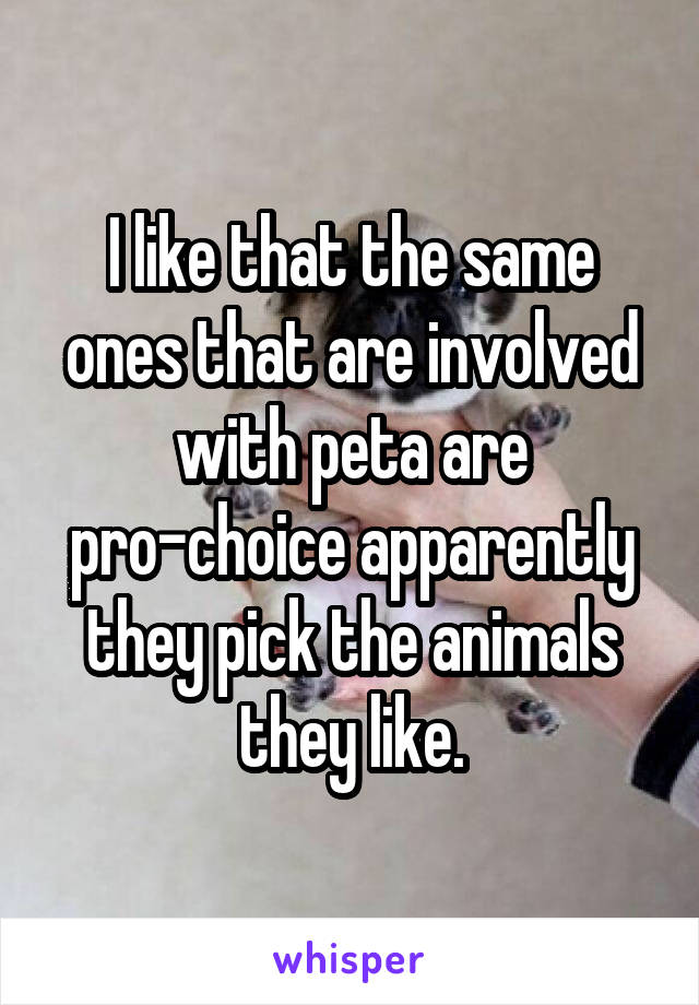 I like that the same ones that are involved with peta are pro-choice apparently they pick the animals they like.