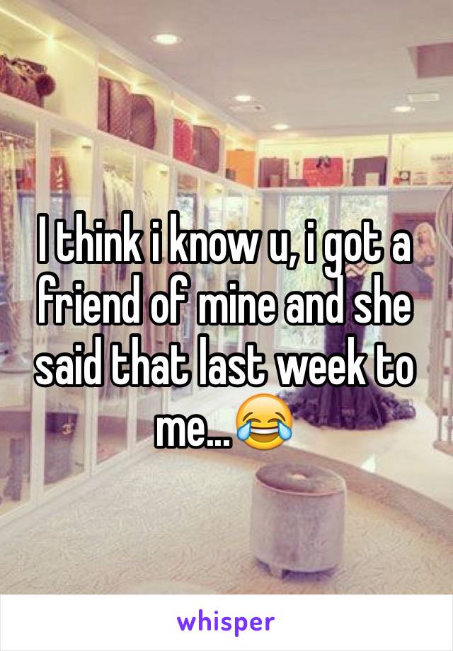 I think i know u, i got a friend of mine and she said that last week to me...😂