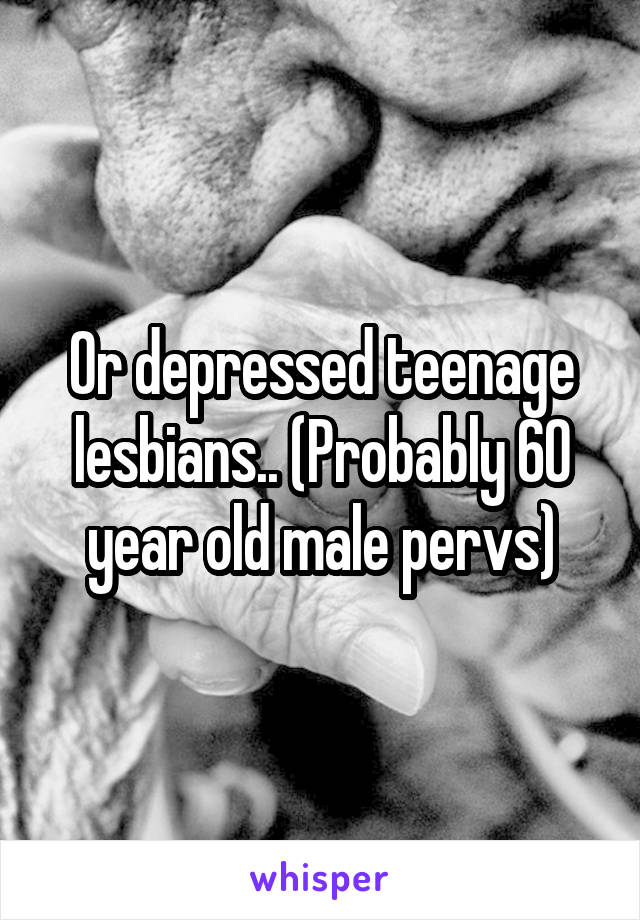 Or depressed teenage lesbians.. (Probably 60 year old male pervs)