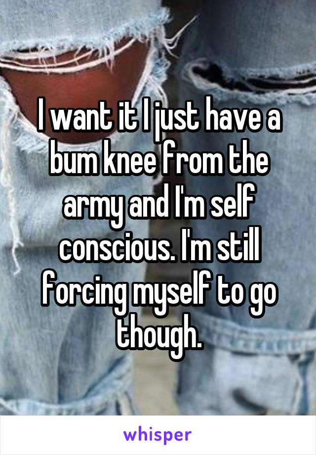 I want it I just have a bum knee from the army and I'm self conscious. I'm still forcing myself to go though.