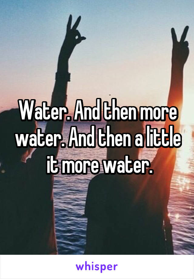 Water. And then more water. And then a little  it more water.