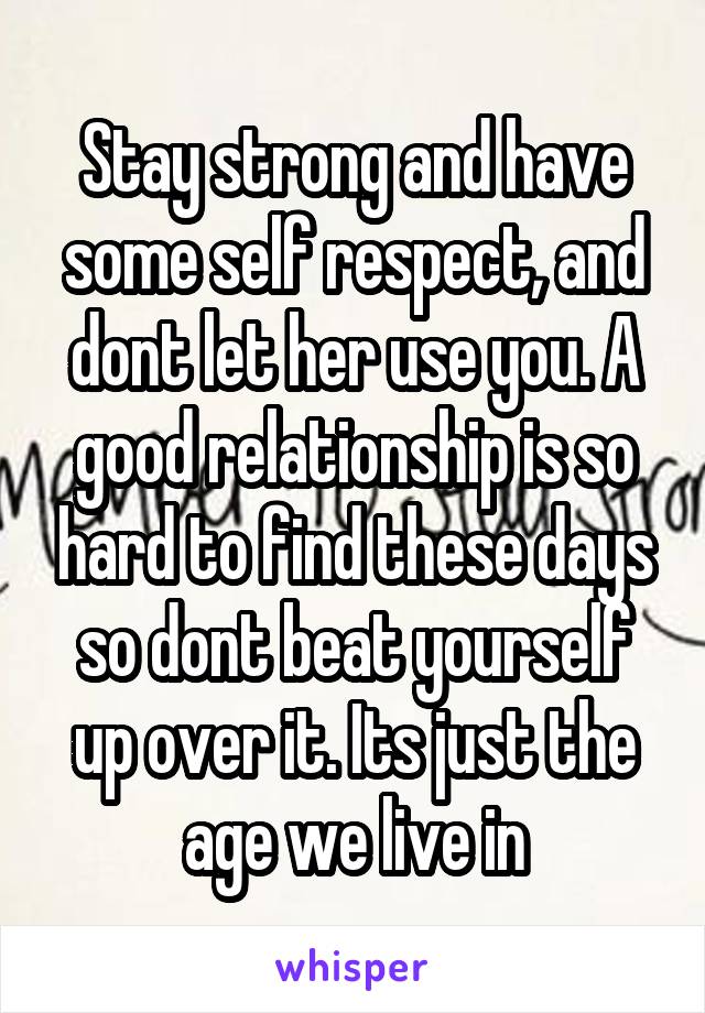 Stay strong and have some self respect, and dont let her use you. A good relationship is so hard to find these days so dont beat yourself up over it. Its just the age we live in