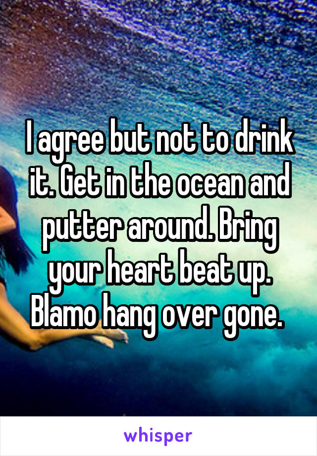 I agree but not to drink it. Get in the ocean and putter around. Bring your heart beat up. Blamo hang over gone. 