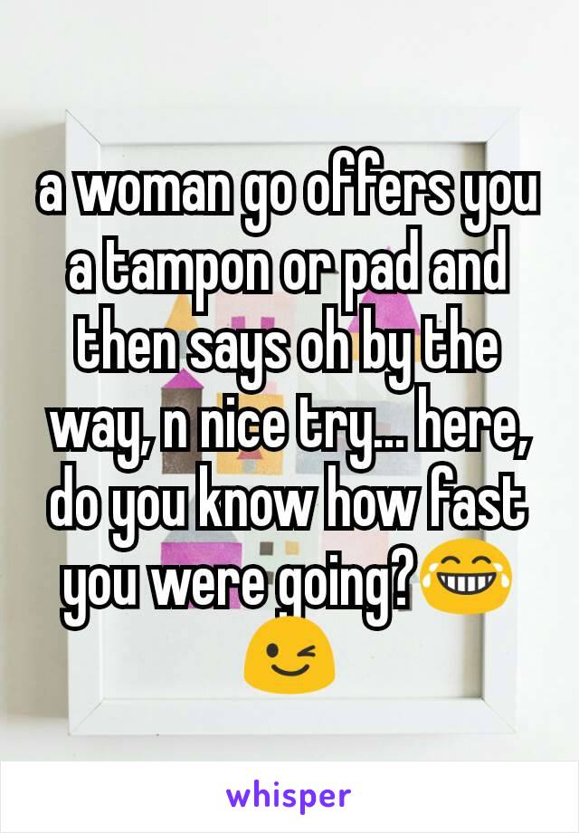 a woman go offers you a tampon or pad and then says oh by the way, n nice try... here, do you know how fast you were going?😂😉