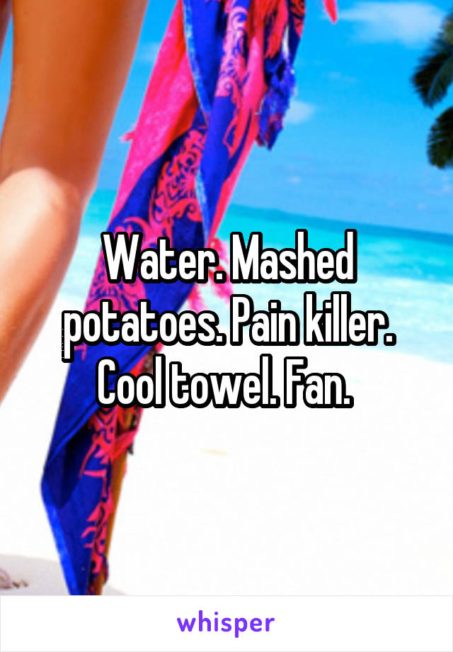 Water. Mashed potatoes. Pain killer. Cool towel. Fan. 