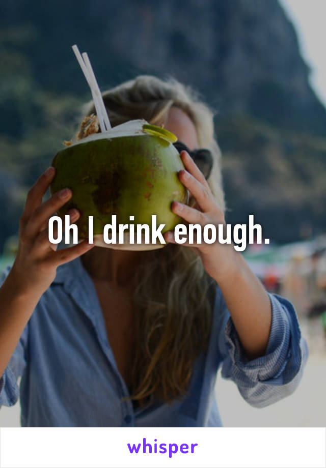 Oh I drink enough. 