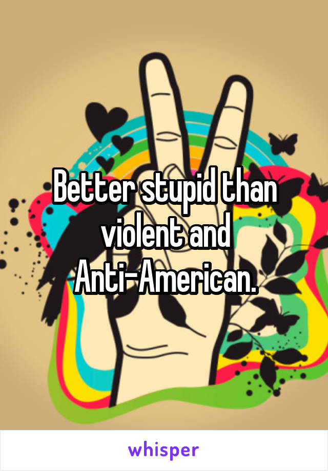 Better stupid than violent and Anti-American.