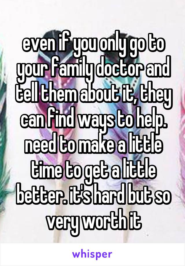 even if you only go to your family doctor and tell them about it, they can find ways to help.
need to make a little time to get a little better. it's hard but so very worth it