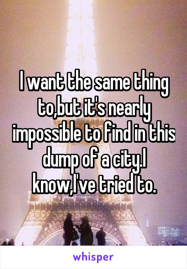 I want the same thing to,but it's nearly impossible to find in this dump of a city.I know,I've tried to.