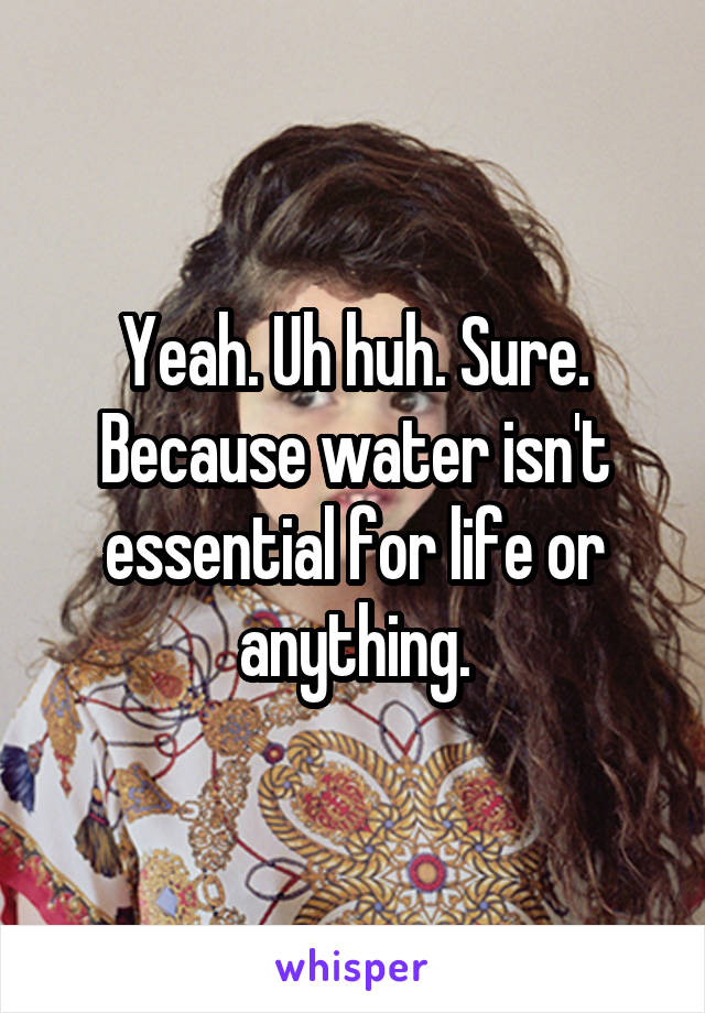 Yeah. Uh huh. Sure. Because water isn't essential for life or anything.