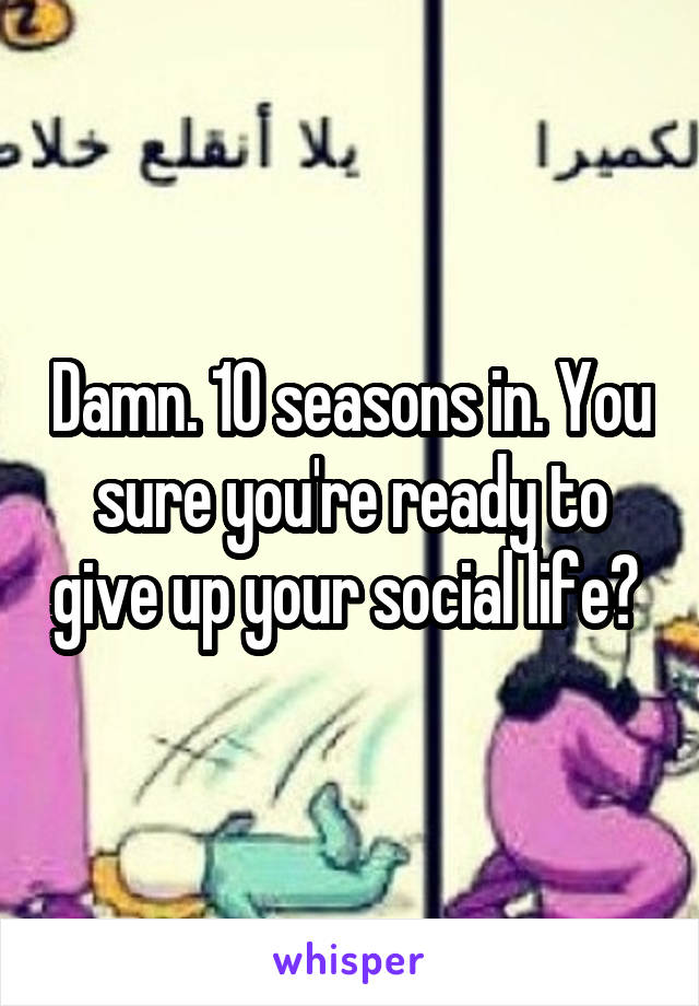 Damn. 10 seasons in. You sure you're ready to give up your social life? 