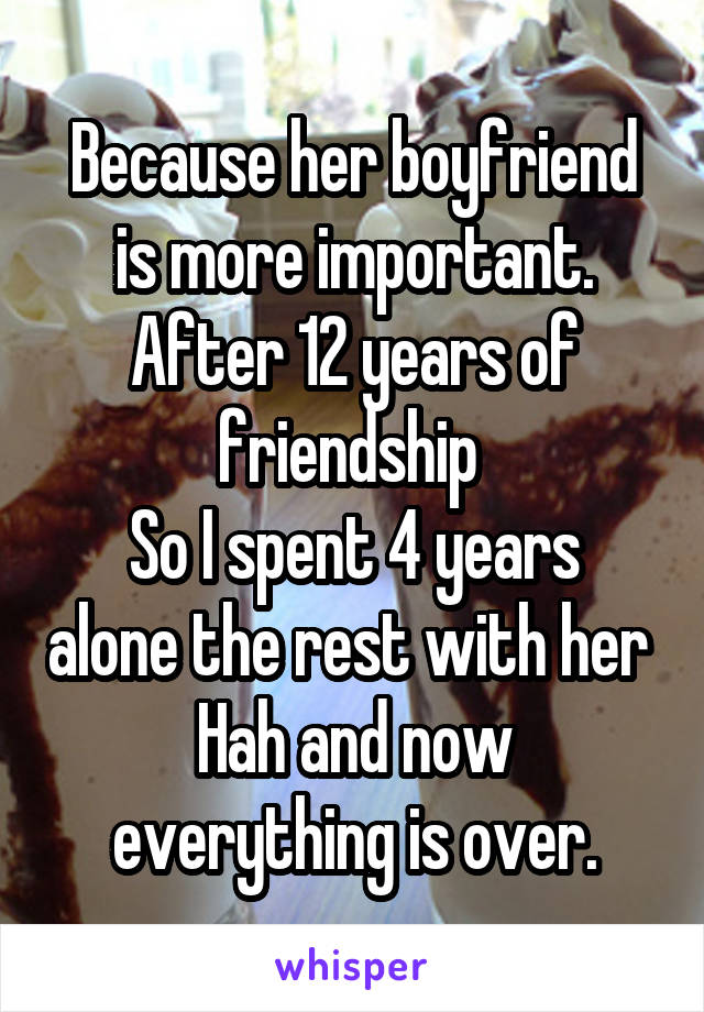 Because her boyfriend is more important.
After 12 years of friendship 
So I spent 4 years alone the rest with her 
Hah and now everything is over.