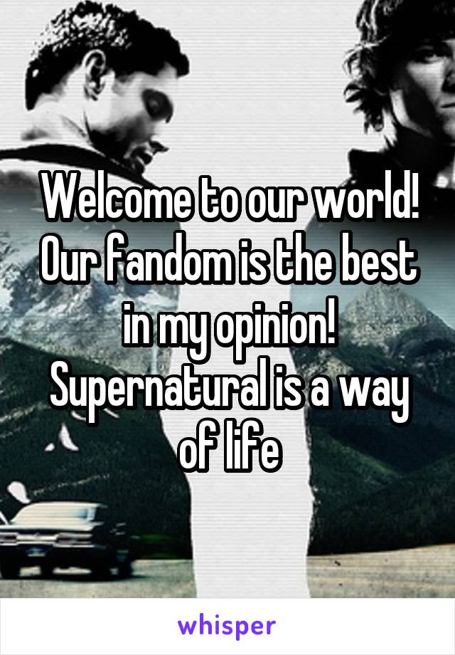 Welcome to our world! Our fandom is the best in my opinion! Supernatural is a way of life