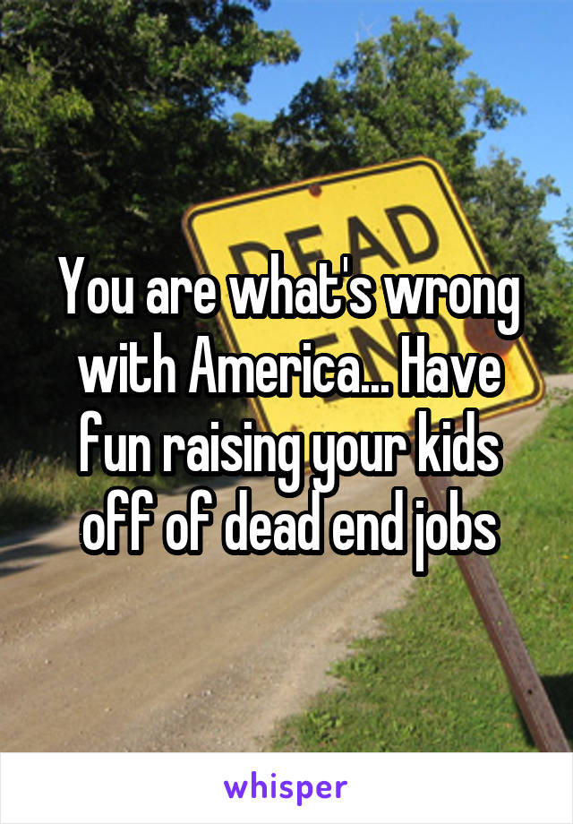 You are what's wrong with America... Have fun raising your kids off of dead end jobs