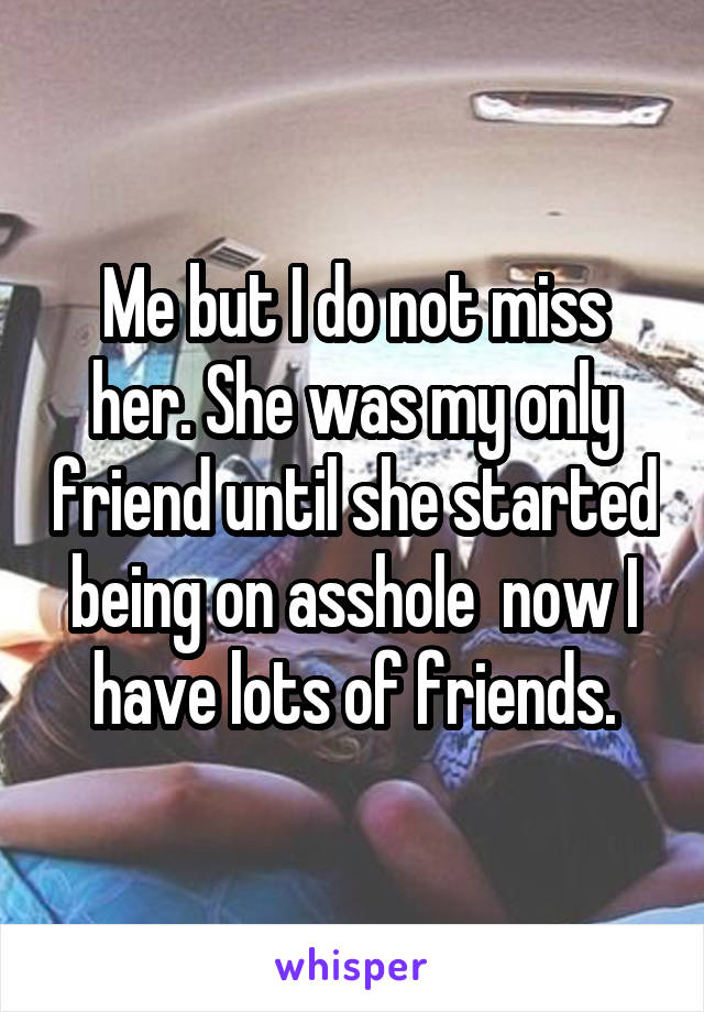 Me but I do not miss her. She was my only friend until she started being on asshole  now I have lots of friends.