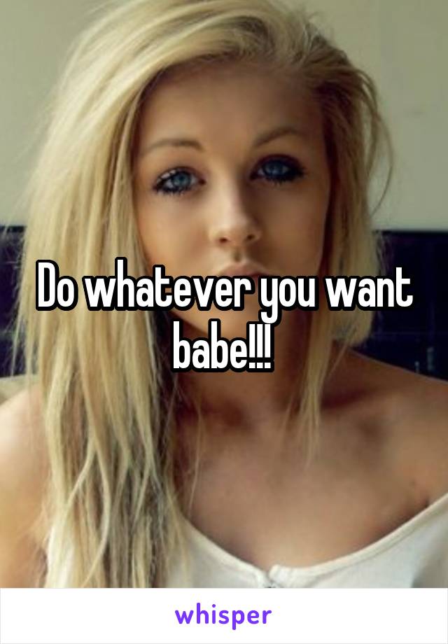 Do whatever you want babe!!! 