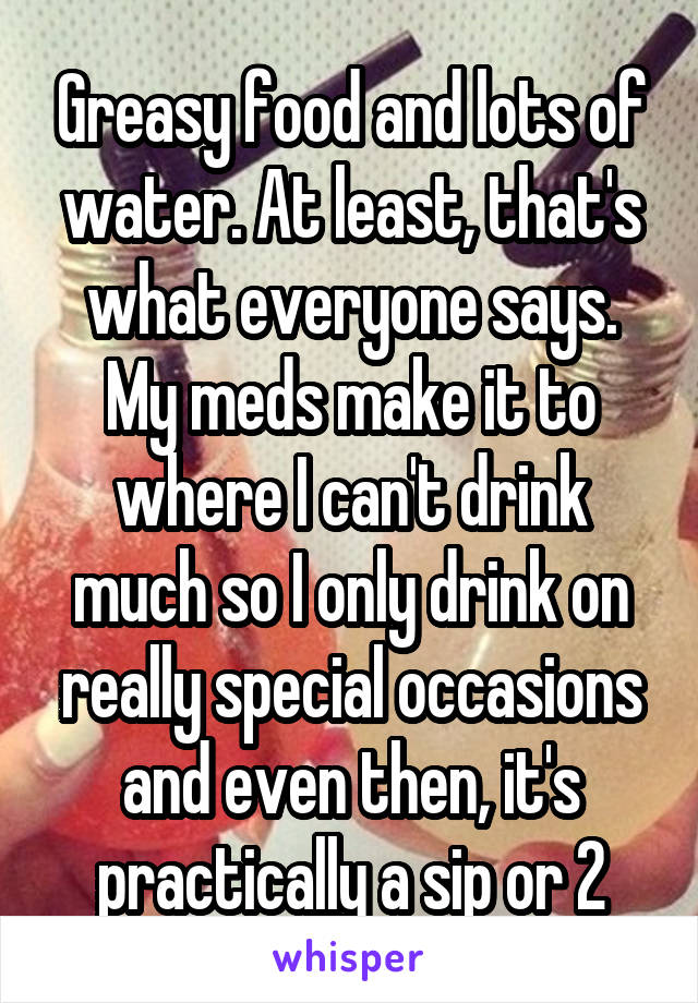 Greasy food and lots of water. At least, that's what everyone says. My meds make it to where I can't drink much so I only drink on really special occasions and even then, it's practically a sip or 2