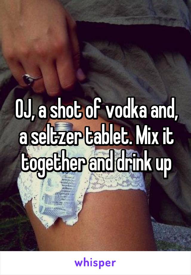 OJ, a shot of vodka and, a seltzer tablet. Mix it together and drink up