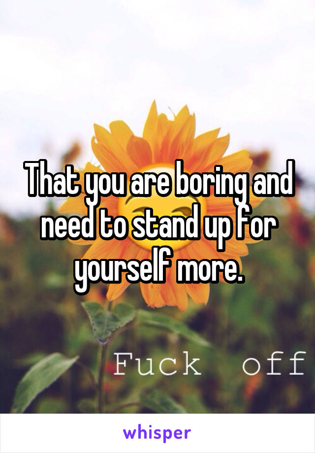 That you are boring and need to stand up for yourself more.