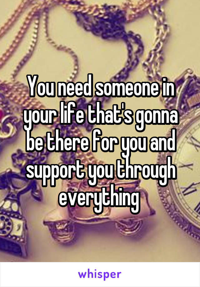 You need someone in your life that's gonna be there for you and support you through everything 