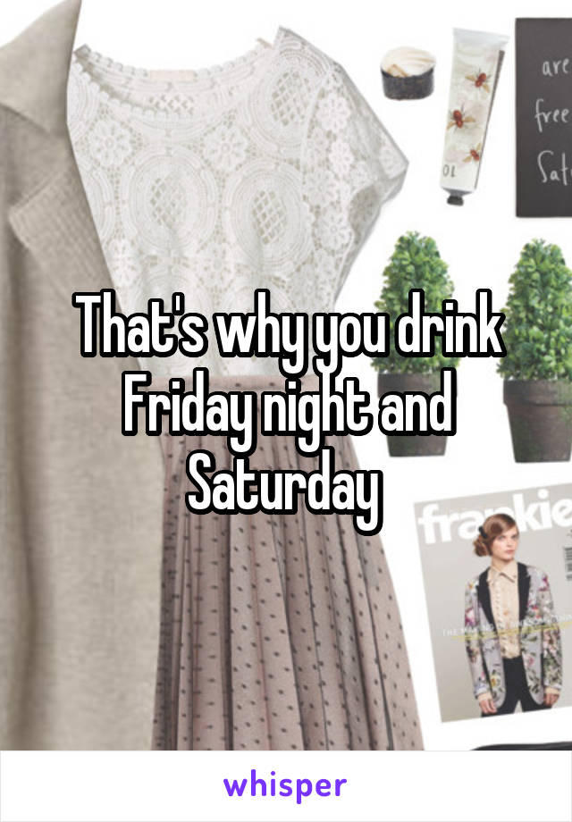 That's why you drink Friday night and Saturday 