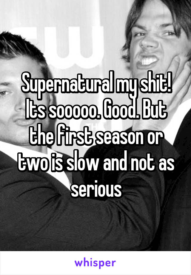 Supernatural my shit! Its sooooo. Good. But the first season or two is slow and not as serious