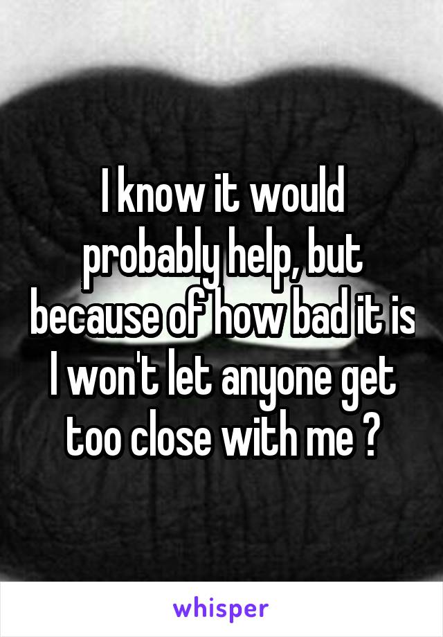 I know it would probably help, but because of how bad it is I won't let anyone get too close with me 😒