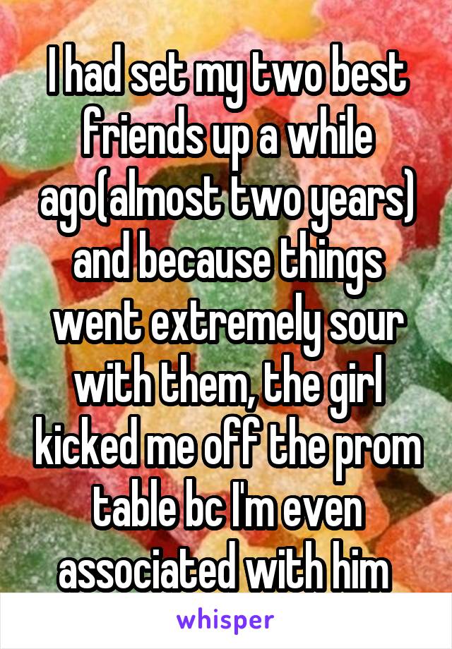 I had set my two best friends up a while ago(almost two years) and because things went extremely sour with them, the girl kicked me off the prom table bc I'm even associated with him 