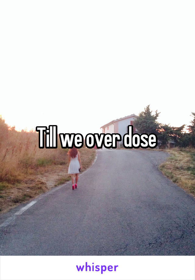 Till we over dose 