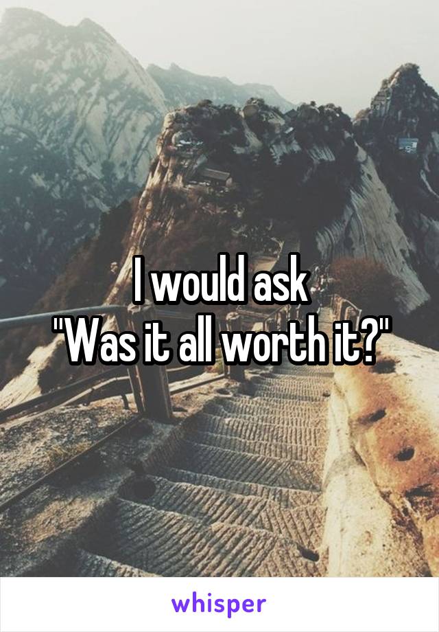 I would ask
"Was it all worth it?"