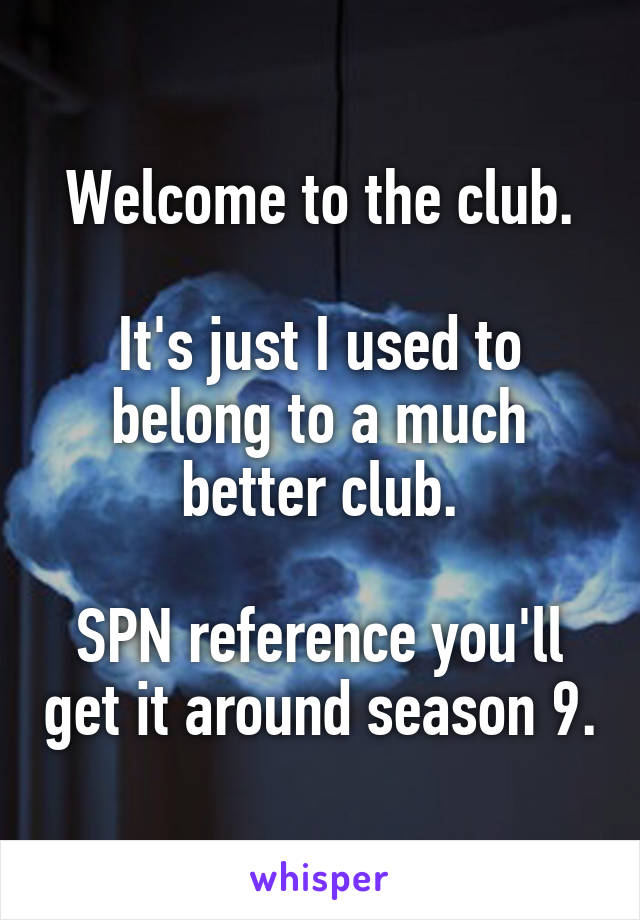 Welcome to the club.

It's just I used to belong to a much better club.

SPN reference you'll get it around season 9.