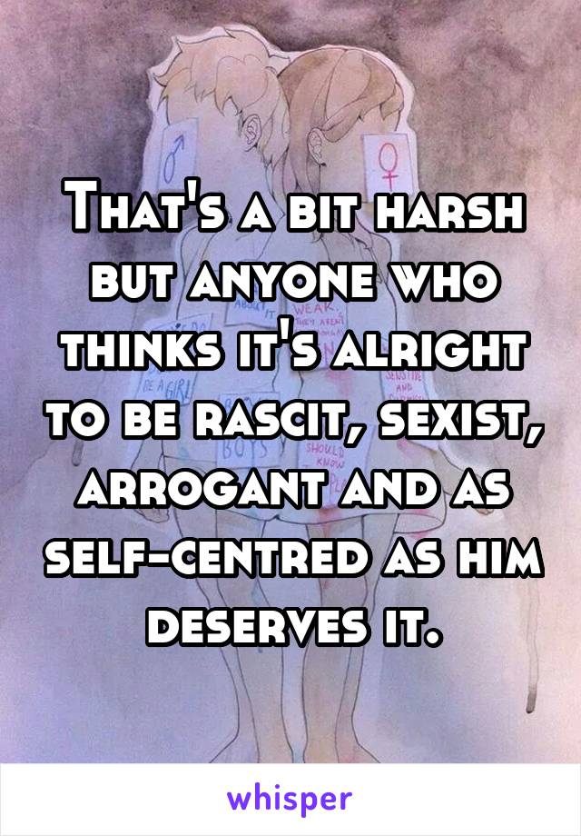 That's a bit harsh but anyone who thinks it's alright to be rascit, sexist, arrogant and as self-centred as him deserves it.