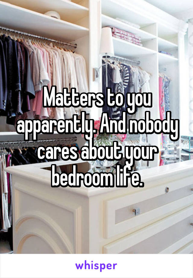 Matters to you apparently. And nobody cares about your bedroom life.