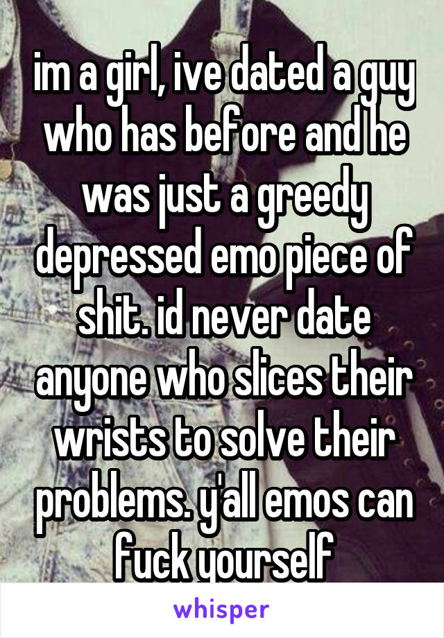 im a girl, ive dated a guy who has before and he was just a greedy depressed emo piece of shit. id never date anyone who slices their wrists to solve their problems. y'all emos can fuck yourself